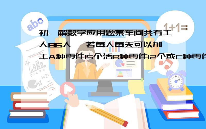 初一解数学应用题某车间共有工人86人 ,若每人每天可以加工A种零件15个活B种零件12个或C种零件9个,应怎样安排加工三种零件的人数,才能使加工后3个A种零件,2个B种零件和1个C种零件配套