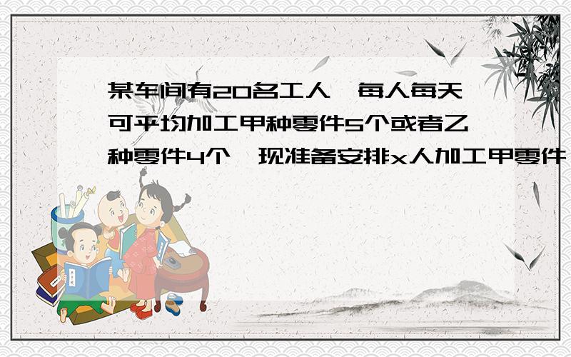 某车间有20名工人,每人每天可平均加工甲种零件5个或者乙种零件4个,现准备安排x人加工甲零件,其余的人加工乙种零件.且每天生产的甲种零件数不少于乙种零件数.（1）问至少安排多少工人