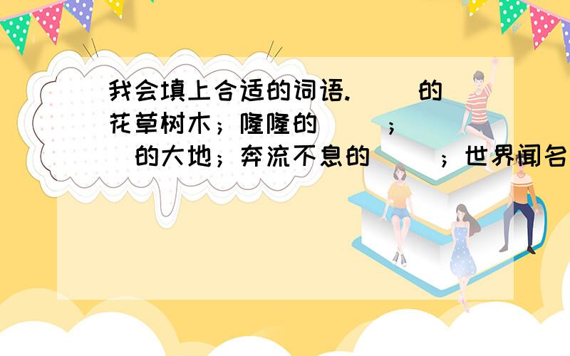 我会填上合适的词语.（ ）的花草树木；隆隆的（ ）；（ ）的大地；奔流不息的（ ）；世界闻名的（ ）；精美的（ ）