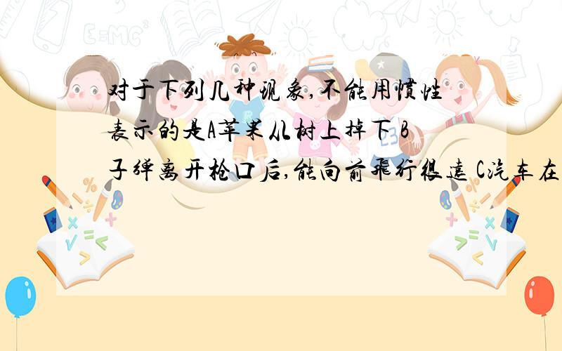 对于下列几种现象,不能用惯性表示的是A苹果从树上掉下 B子弹离开枪口后,能向前飞行很远 C汽车在刹车或启动时,乘客会有前倾或后仰的感受