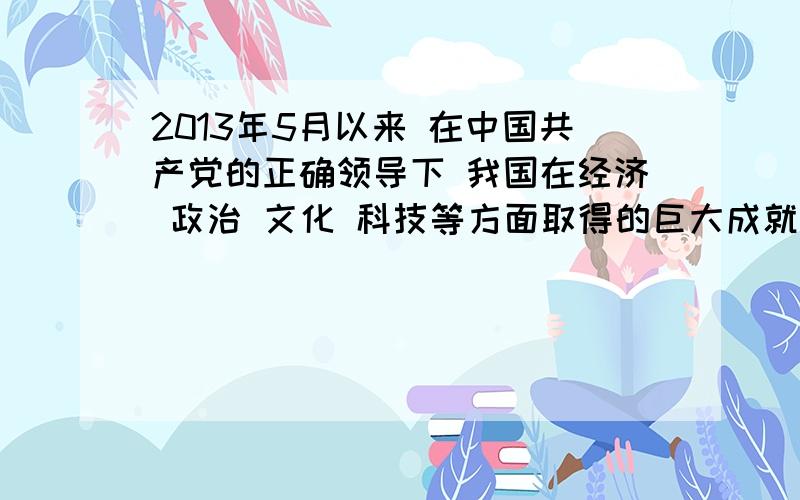 2013年5月以来 在中国共产党的正确领导下 我国在经济 政治 文化 科技等方面取得的巨大成就