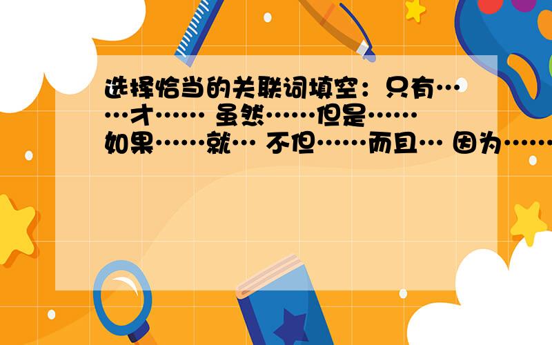 选择恰当的关联词填空：只有……才…… 虽然……但是…… 如果……就… 不但……而且… 因为……所以…1.（）我们现在不好好学习,将来（）不能担当起重任.2.王华（）能听取意见,（）