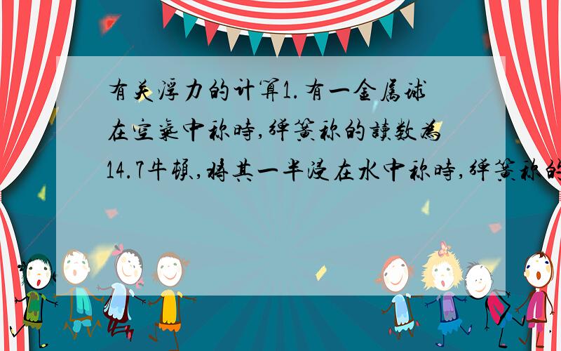 有关浮力的计算1.有一金属球在空气中称时,弹簧称的读数为14.7牛顿,将其一半浸在水中称时,弹簧称的读数为9.8牛顿,已知该金属的密度是2×10^3千克/米^3,问：这个金属球是空心的还是实心的?2.