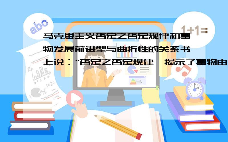 马克思主义否定之否定规律和事物发展前进型与曲折性的关系书上说：“否定之否定规律,揭示了事物由肯定到否定,再到否定之否定的发展过程,它是事物完善自己,发展自己的一个有规律的过