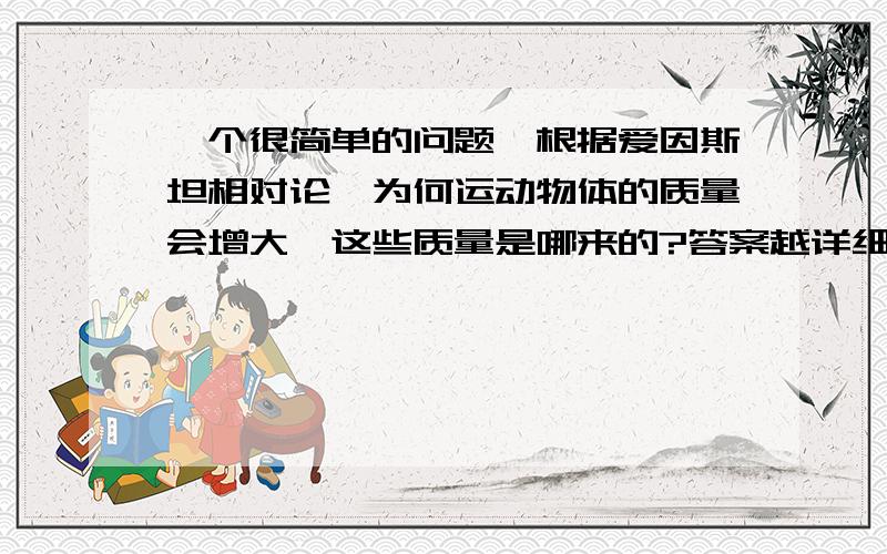 一个很简单的问题,根据爱因斯坦相对论,为何运动物体的质量会增大,这些质量是哪来的?答案越详细,附加分越多,纯粹的送分题哦!