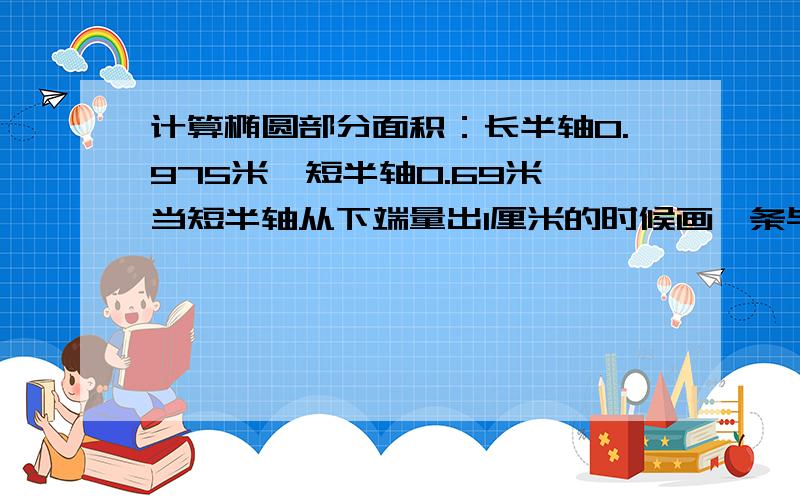 计算椭圆部分面积：长半轴0.975米,短半轴0.69米,当短半轴从下端量出1厘米的时候画一条与长轴平行的线,那么这条线以下的面积如何算出?然后2厘米、3厘米…一直到0.69米.