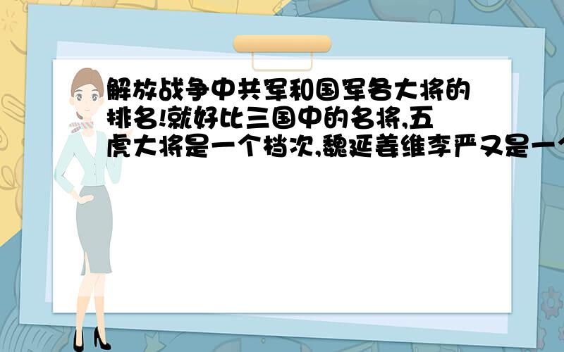 解放战争中共军和国军各大将的排名!就好比三国中的名将,五虎大将是一个档次,魏延姜维李严又是一个档次,关平关兴张苞廖化等又是一个档次.而抗日战争与解放战争中名将倍出,不论是共军