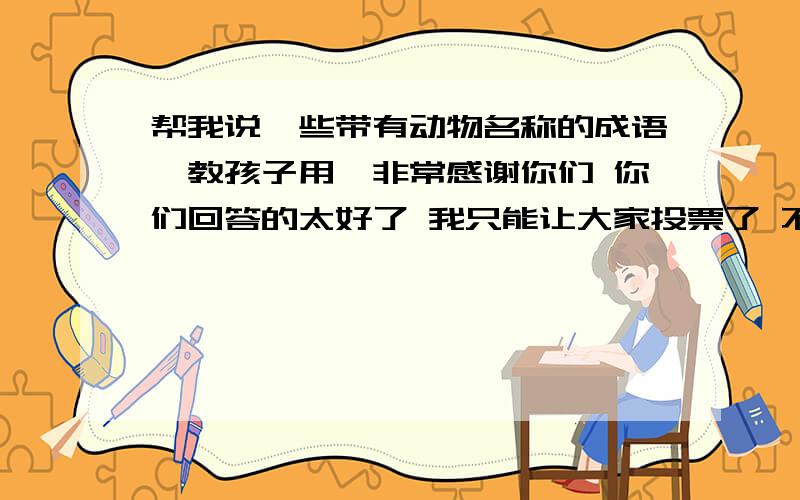 帮我说一些带有动物名称的成语,教孩子用,非常感谢你们 你们回答的太好了 我只能让大家投票了 不过真的很感谢