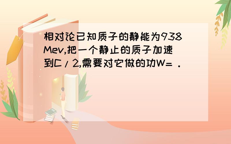 相对论已知质子的静能为938Mev,把一个静止的质子加速到C/2,需要对它做的功W= .