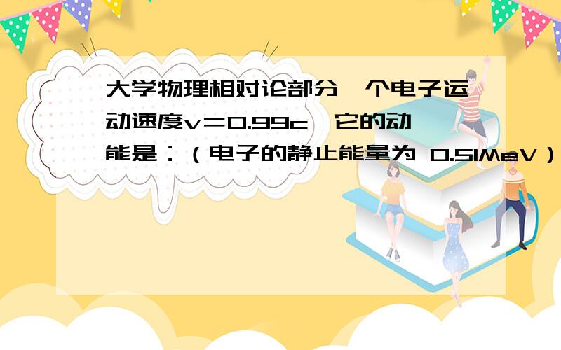 大学物理相对论部分一个电子运动速度v＝0.99c,它的动能是：（电子的静止能量为 0.51MeV） （A） 3.5MeV． （B） 4.0MeV． （C） 3.1MeV． （D） 2.5MeV．