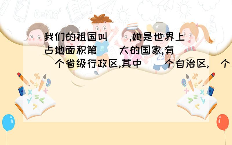 我们的祖国叫__,她是世界上占地面积第__大的国家,有__个省级行政区,其中__个自治区,_个直辖市及__和__两个特别行政区,有__个民族,近__亿人口.