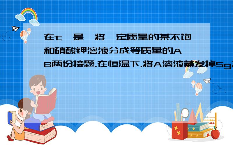 在t℃是,将一定质量的某不饱和硝酸钾溶液分成等质量的A、B两份接题，在恒温下，将A溶液蒸发掉5g水，析出1g晶体；将B溶液蒸发10g水，析出3g晶体。则t℃时硝酸钾溶解度为？