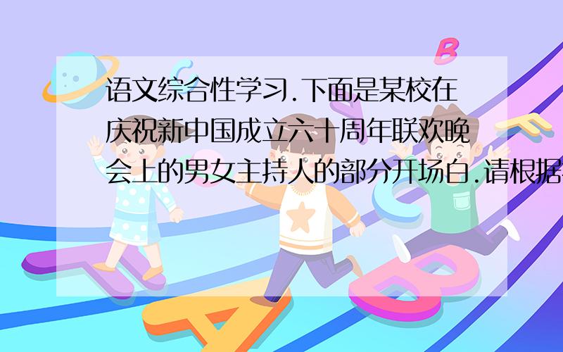 语文综合性学习.下面是某校在庆祝新中国成立六十周年联欢晚会上的男女主持人的部分开场白.请根据提供的内容,在横线上补写语意连贯而富有文采的语句.男：1949,一位伟人以豪迈的声调一