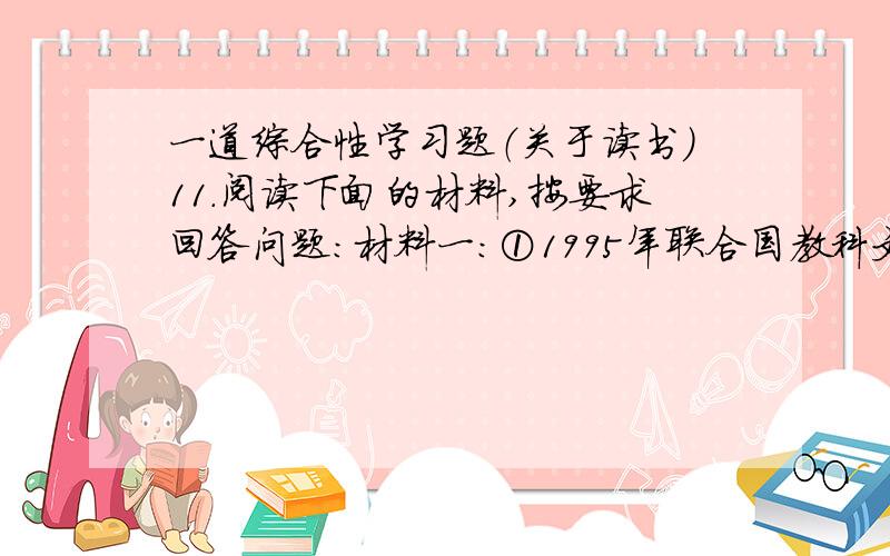 一道综合性学习题（关于读书）11.阅读下面的材料,按要求回答问题：材料一：①1995年联合国教科文组织把每年的4月23日定为“世界读书日”,提出“让世界每一个角落的每一个人都能读到书