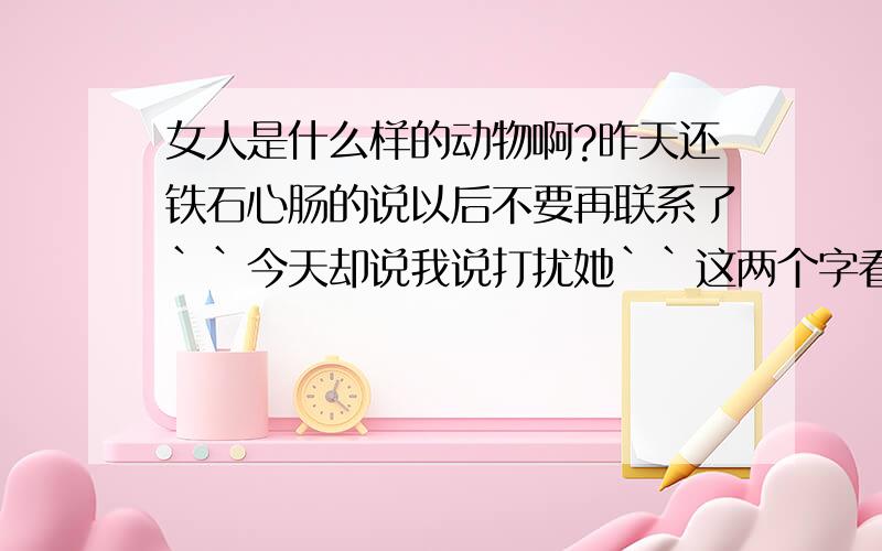 女人是什么样的动物啊?昨天还铁石心肠的说以后不要再联系了``今天却说我说打扰她``这两个字看着生份````