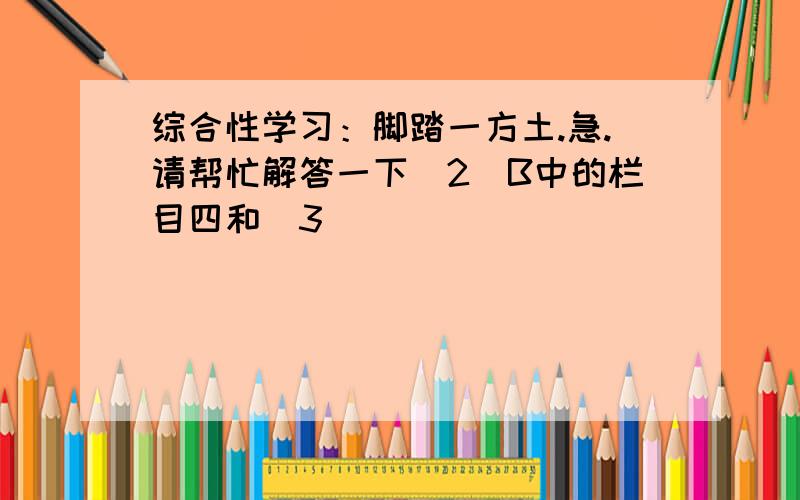 综合性学习：脚踏一方土.急.请帮忙解答一下（2）B中的栏目四和（3）