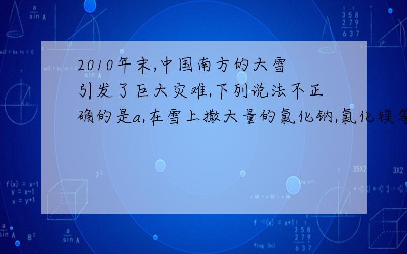 2010年末,中国南方的大雪引发了巨大灾难,下列说法不正确的是a,在雪上撒大量的氯化钠,氯化镁等为主要成分的融雪剂,随能使雪融化但易造成坏境污染b雪融化成水要吸收热量,导致环境温度升