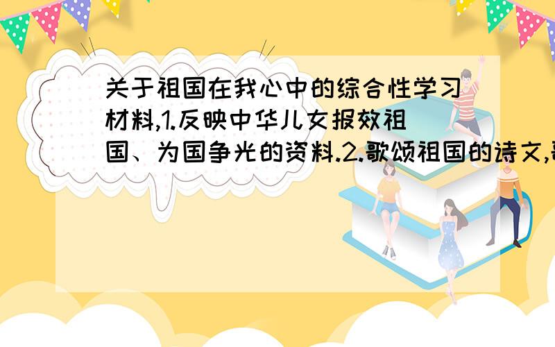 关于祖国在我心中的综合性学习材料,1.反映中华儿女报效祖国、为国争光的资料.2.歌颂祖国的诗文,歌颂祖国的歌曲.3.祖国版图上的世界之最.4.中华儿女为保卫祖国而不惜自己生命的事例.