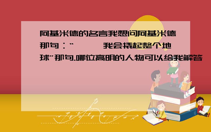 阿基米德的名言我想问阿基米德那句：“——,我会撬起整个地球”那句.哪位高明的人物可以给我解答一下,我要正确的答案!