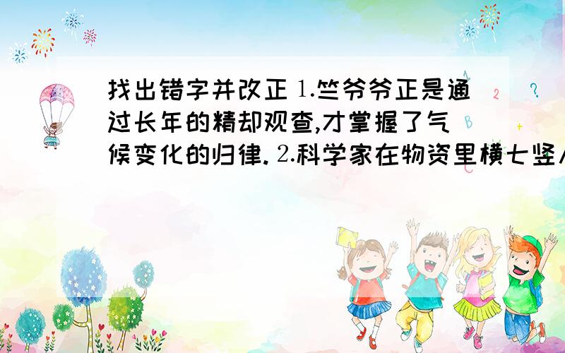 找出错字并改正⒈竺爷爷正是通过长年的精却观查,才掌握了气候变化的归律.⒉科学家在物资里横七竖八地拉了许多绳子,上面系着不少铃铛,一碰,就发出丁零丁零的声音.屋子是我打错的