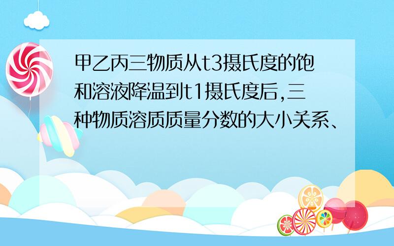 甲乙丙三物质从t3摄氏度的饱和溶液降温到t1摄氏度后,三种物质溶质质量分数的大小关系、