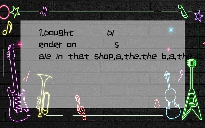 1.bought ___blender on ___ sale in that shop.a.the,the b.a,the c.不填,the d.a,不填据我推测,这题应该是b或者d吧 :-)2sometimes I feel so sad ,like my world is cold and darkest blue.”The colour “blue” is ____a.a beautiful colour b.a