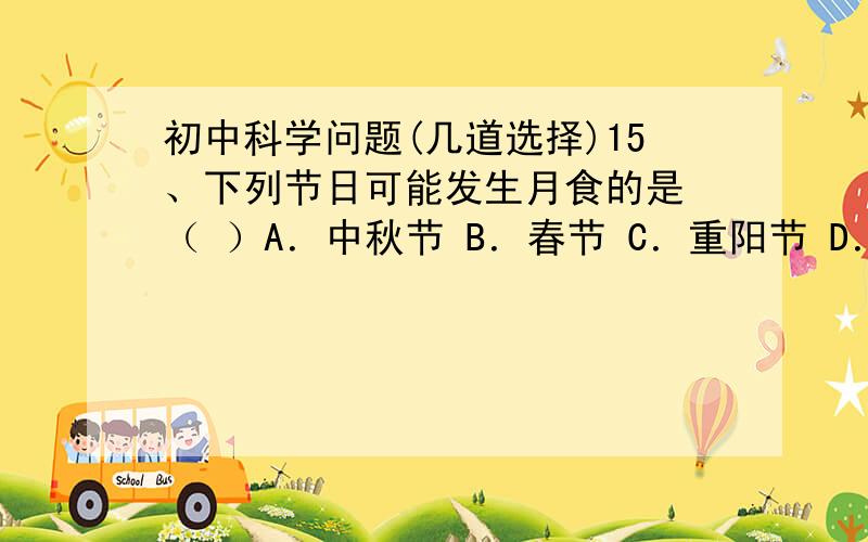 初中科学问题(几道选择)15、下列节日可能发生月食的是 （ ）A．中秋节 B．春节 C．重阳节 D．端午节17、下列有关日食的说法正确的是 （ ）A．地球自西向东的自转是发生日食的主要原因 B