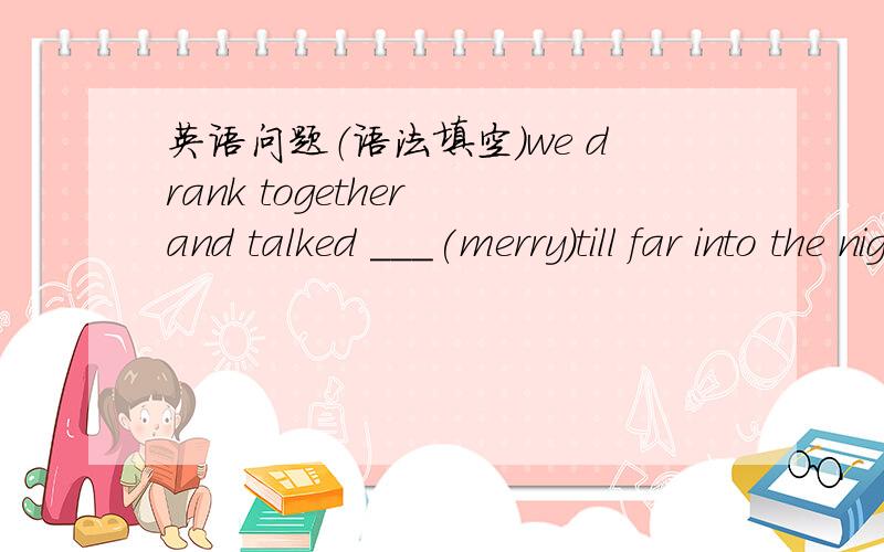 英语问题（语法填空）we drank together and talked ___(merry)till far into the night.答案是merrily副词 .我的问题是:我的语法填空总是很差,为什么要填副词呢?还有当遇到什么情况时因填副词.麻烦高手帮我