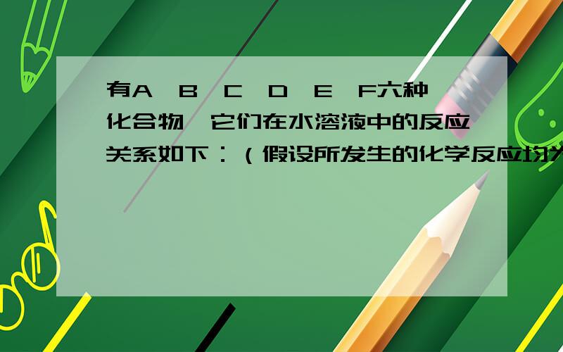 有A、B、C、D、E、F六种化合物,它们在水溶液中的反应关系如下：（假设所发生的化学反应均为恰好完全作用10．有A、B、C、D、E、F六种化合物,它们在水溶液中反应关系如下：（1）试推断各