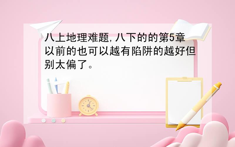 八上地理难题,八下的的第5章以前的也可以越有陷阱的越好但别太偏了。