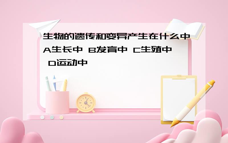 生物的遗传和变异产生在什么中A生长中 B发育中 C生殖中 D运动中