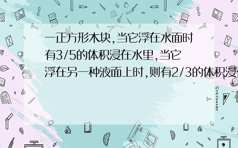 一正方形木块,当它浮在水面时有3/5的体积浸在水里,当它浮在另一种液面上时,则有2/3的体积浸在液体里.求这种液体的密度