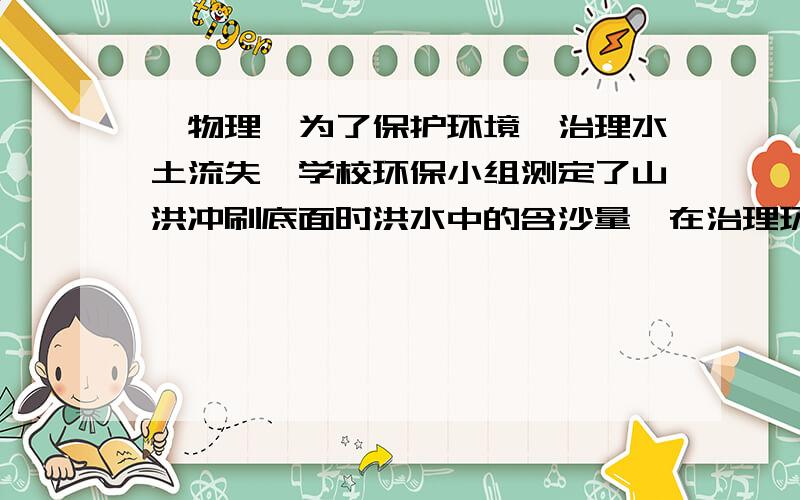 【物理】为了保护环境,治理水土流失,学校环保小组测定了山洪冲刷底面时洪水中的含沙量,在治理环境之前,他们采集了40dm³的水样 测得质量是40.6kg,已知干燥的同类泥沙的密度是2.4×10³