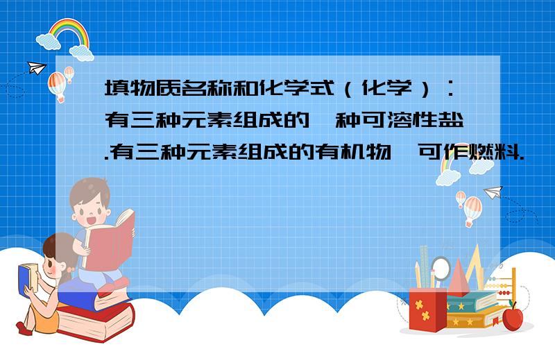 填物质名称和化学式（化学）：有三种元素组成的一种可溶性盐.有三种元素组成的有机物,可作燃料.