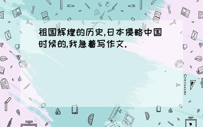 祖国辉煌的历史,日本侵略中国时候的,我急着写作文.