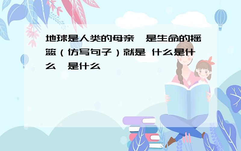 地球是人类的母亲,是生命的摇篮（仿写句子）就是 什么是什么,是什么