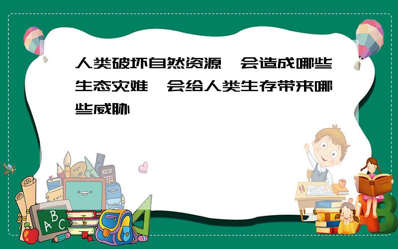 人类破坏自然资源,会造成哪些生态灾难,会给人类生存带来哪些威胁