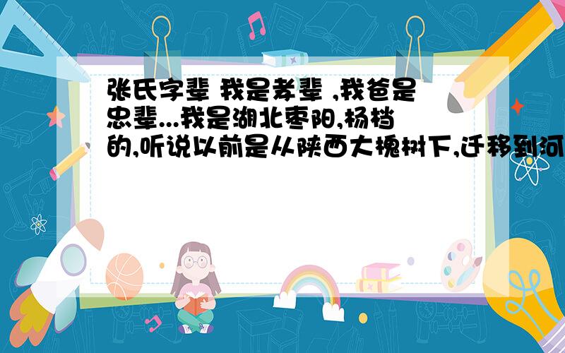 张氏字辈 我是孝辈 ,我爸是忠辈...我是湖北枣阳,杨档的,听说以前是从陕西大槐树下,迁移到河南,后又到湖北的,我能记得的辈分是：道 光 召 文 忠 孝 传 家 召前面的不怎么准是看碑上的,前