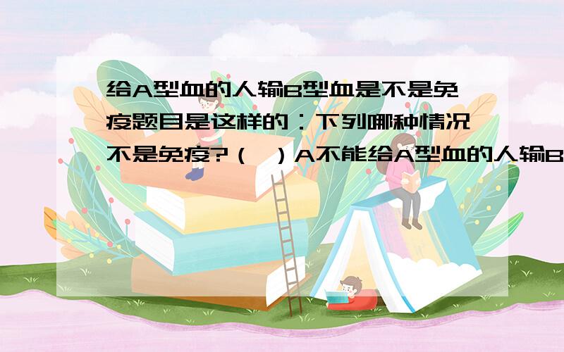 给A型血的人输B型血是不是免疫题目是这样的：下列哪种情况不是免疫?（ ）A不能给A型血的人输B型血B注射抗生素消灭病原体C呼吸道粘膜上的纤毛清除异物D移植眼球不能成功这个题目其实运