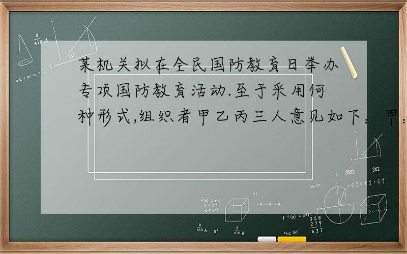 某机关拟在全民国防教育日举办专项国防教育活动.至于采用何种形式,组织者甲乙丙三人意见如下：甲：如果搞读书演讲、知识竞赛,那就不搞文艺演出和专题展览已：如果不搞文艺演出和专