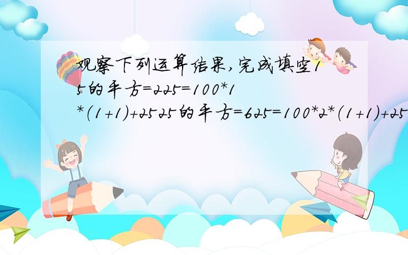 观察下列运算结果,完成填空15的平方=225=100*1*（1+1）+2525的平方=625=100*2*（1+1）+2535的平方=1225=100*3*（1+1）+2545的平方=2025=100*4*（1+1）+25······75的平方=5625=（ ）85的平方=7225=（ ）······(2)