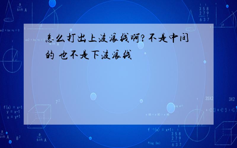 怎么打出上波浪线啊?不是中间的 也不是下波浪线