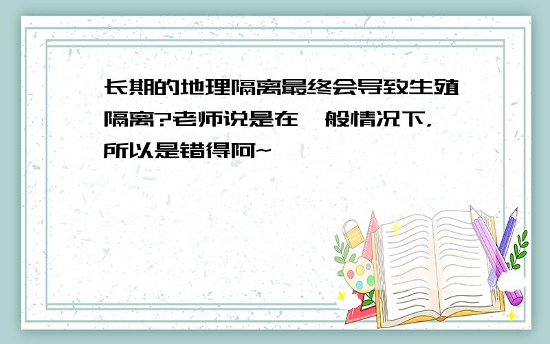 长期的地理隔离最终会导致生殖隔离?老师说是在一般情况下，所以是错得阿~