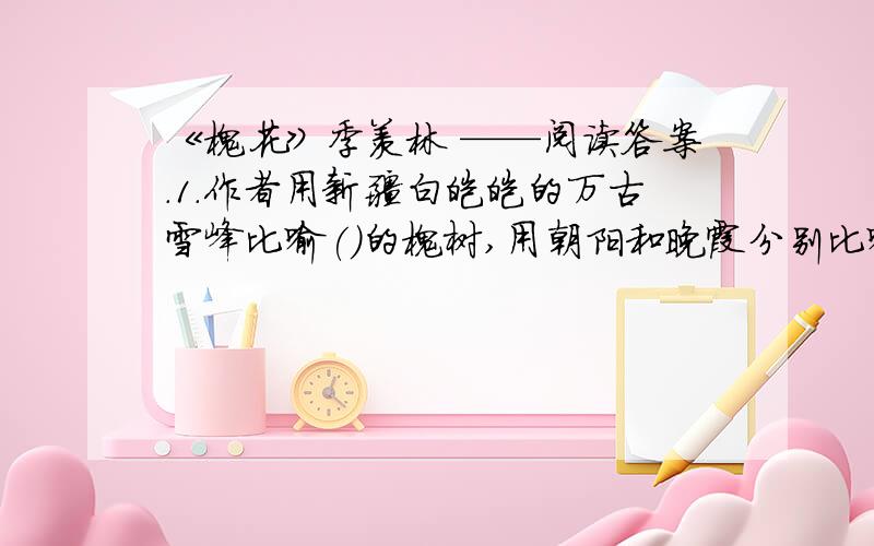 《槐花》季羡林 ——阅读答案.1.作者用新疆白皑皑的万古雪峰比喻()的槐树,用朝阳和晚霞分别比喻木棉花的（ ）和（ ）文章由写北大看槐花写到印度看木棉花,运用的的是（ ）的手法.2.文