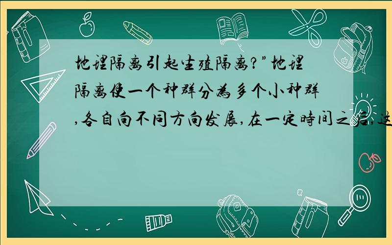 地理隔离引起生殖隔离?”地理隔离使一个种群分为多个小种群,各自向不同方向发展,在一定时间之后,这些种群之间便会出现互不交配的生殖隔离.“——why?从本质回答?为什么不能基因交流?