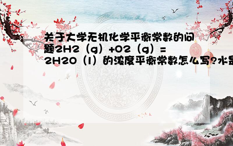 关于大学无机化学平衡常数的问题2H2（g）+O2（g）=2H2O（l）的浓度平衡常数怎么写?水是代人1还是代入水的浓度?我知道一些离子与水反应的方程式写浓度平衡常数的水是不写的,水究竟什么时