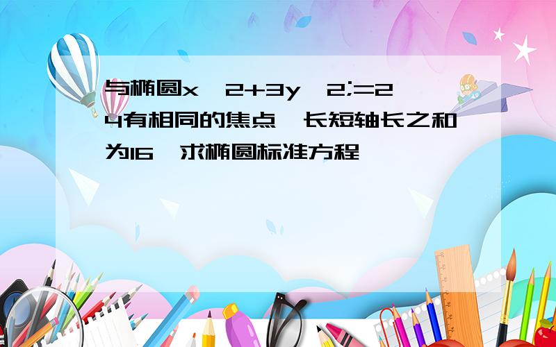 与椭圆x^2+3y^2;=24有相同的焦点,长短轴长之和为16,求椭圆标准方程