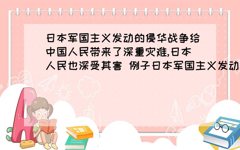 日本军国主义发动的侵华战争给中国人民带来了深重灾难,日本人民也深受其害 例子日本军国主义发动的侵华战争给中国人民带来了深重灾难,日本人民也深受其害.请举出一例日本人民深受其