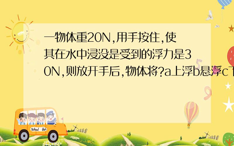 一物体重20N,用手按住,使其在水中浸没是受到的浮力是30N,则放开手后,物体将?a上浮b悬浮c下沉