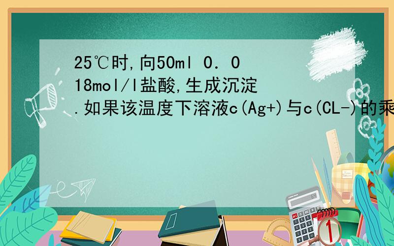 25℃时,向50ml 0．018mol/l盐酸,生成沉淀.如果该温度下溶液c(Ag+)与c(CL-)的乘积是一个常数：c(Ag+)...25℃时,向50ml 0．018mol/l盐酸,生成沉淀.如果该温度下溶液c(Ag+)与c(CL-)的乘积是一个常数：c(Ag+)*c(Cl